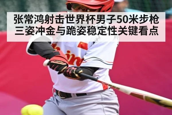 张常鸿射击世界杯男子50米步枪三姿冲金与跪姿稳定性关键看点