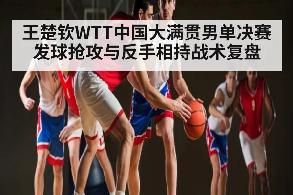 王楚钦WTT中国大满贯男单决赛发球抢攻与反手相持战术复盘