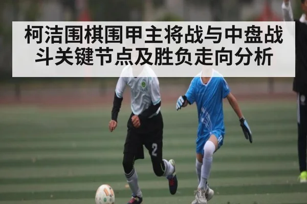 柯洁围棋围甲主将战与中盘战斗关键节点及胜负走向分析
