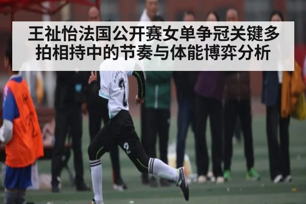 王祉怡法国公开赛女单争冠关键多拍相持中的节奏与体能博弈分析